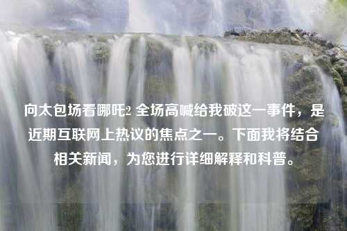 向太包场看哪吒2 全场高喊给我破这一事件，是近期互联网上热议的焦点之一。下面我将结合相关新闻，为您进行详细解释和科普。